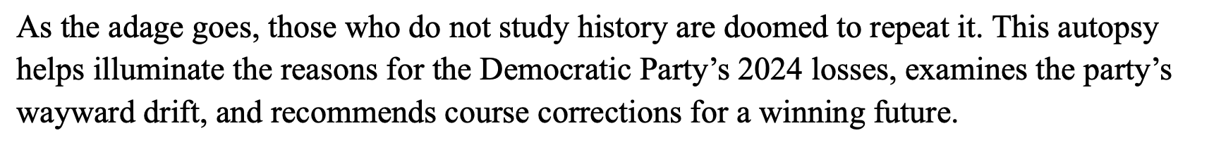 As the adage goes, those who do not study history are doomed to repeat it. This autopsy
helps illuminate the reasons for the Democratic Party’s 2024 losses, examines the party’s wayward drift, and recommends course corrections for a winning future.